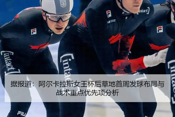 据报道：阿尔卡拉斯女王杯后草地首周发球布局与战术重点优先项分析