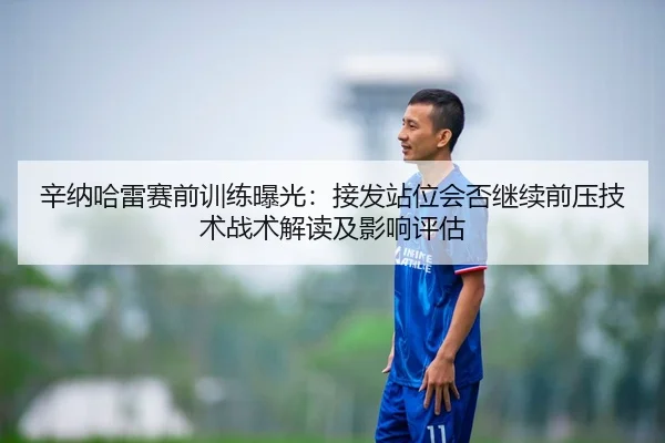 辛纳哈雷赛前训练曝光：接发站位会否继续前压技术战术解读及影响评估