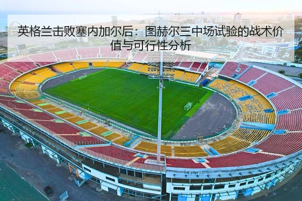 英格兰击败塞内加尔后：图赫尔三中场试验的战术价值与可行性分析