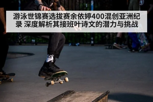 游泳世锦赛选拔赛余依婷400混创亚洲纪录 深度解析其接班叶诗文的潜力与挑战