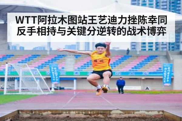WTT阿拉木图站王艺迪力挫陈幸同 反手相持与关键分逆转的战术博弈